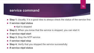 service command
 Step 1. Usually, it is a good idea to always check the status of the service first:
 # service ntpd status
ntpd is stopped
 Step 2. When you know that the service is stopped, you can start it:
 # service ntpd start
 Step 3. Stop the NTP service:
 # service ntpd stop
 Step 4. Verify that you stopped the service successfully:
 # service ntpd status
16
 