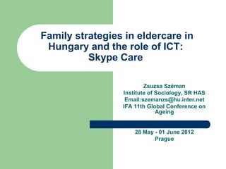 Family strategies in eldercare in
 Hungary and the role of ICT:
          Skype Care

                         Zsuzsa Széman
                 Institute of Sociology, SR HAS
                  Email:szemanzs@hu.inter.net
                 IFA 11th Global Conference on
                              Ageing


                     28 May - 01 June 2012
                            Prague
 