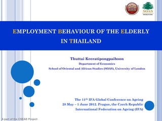 EMPLOYMENT BEHAVIOUR OF THE ELDERLY
                                      IN THAILAND


                                            Thuttai Keeratipongpaiboon
                                                  Department of Economics
                              School of Oriental and African Studies (SOAS), University of London




                                                The 11th IFA Global Conference on Ageing
                                       28 May – 1 June 2012. Prague, the Czech Republic
                                                International Federation on Ageing (IFA)


A part of the CSEAS Project
 