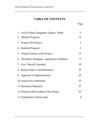 T A B L E O F C ON T E N T S
                                                   Page


1. List of Charts, Diagrams, Figures, Tables        I
2. Abstract Proposal                                II

3. Scope of the Project                             1

4. Detailed Proposal                                3

5. Unique Features of the Project                  13

6. Alternative Strategies, Approaches, Solutions   17

7. Cost / Benefit Expected                         19

8. Related State of Art References                 25

9. Approach to Implementation                      29

10. Issues to be confronted                        32

11. Resources Required                             37

12. Proposed Deliverables of the Project           55

13. Explanation of Keywords                         A
 