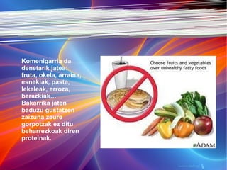 Elikagai osaungarriak eta komenigarriak Komenigarria da denetarik jatea: fruta, okela, arraina, esnekiak, pasta, lekaleak, arroza, barazkiak… Bakarrika jaten baduzu gustatzen zaizuna zeure gorpotzak ez ditu beharrezkoak diren proteinak. 