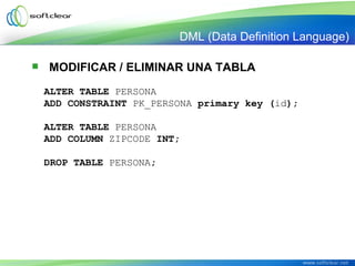  MODIFICAR / ELIMINAR UNA TABLA
ALTER TABLE PERSONA
ADD CONSTRAINT PK_PERSONA primary key (id);
ALTER TABLE PERSONA
ADD COLUMN ZIPCODE INT;
DROP TABLE PERSONA;
DML (Data Definition Language)
 