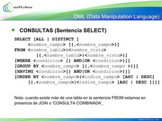  CONSULTAS (Sentencia SELECT)
SELECT [ALL | DISTINCT ]
     <nombre_campo> [{,<nombre_campo>}]
FROM <nombre_tabla>|<nombre_vista> 
        [{,<nombre_tabla>|<nombre_vista>}]
[WHERE <condicion> [{ AND|OR <condicion>}]]
[GROUP BY <nombre_campo> [{,<nombre_campo >}]]
[HAVING <condicion>[{ AND|OR <condicion>}]]
[ORDER BY <nombre_campo>|<indice_campo> [ASC | DESC]
     [{,<nombre_campo>|<indice_campo> [ASC | DESC ]}]]
Nota: cuando existe más de una tabla en la sentencia FROM estamos en
presencia de JOIN o ‘CONSULTA COMBINADA’
DML (Data Manipulation Language)
 