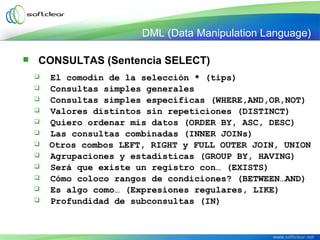  CONSULTAS (Sentencia SELECT)
 El comodín de la selección * (tips)
 Consultas simples generales
 Consultas simples específicas (WHERE,AND,OR,NOT)
 Valores distintos sin repeticiones (DISTINCT)
 Quiero ordenar mis datos (ORDER BY, ASC, DESC)
 Las consultas combinadas (INNER JOINs)
 Otros combos LEFT, RIGHT y FULL OUTER JOIN, UNION
 Agrupaciones y estadísticas (GROUP BY, HAVING)
 Será que existe un registro con… (EXISTS)
 Cómo coloco rangos de condiciones? (BETWEEN…AND)
 Es algo como… (Expresiones regulares, LIKE)
 Profundidad de subconsultas (IN)
DML (Data Manipulation Language)
 