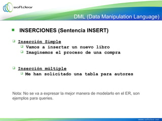  INSERCIONES (Sentencia INSERT)
 Inserción Simple
 Vamos a insertar un nuevo libro
 Imaginemos el proceso de una compra
 Inserción múltiple
 Me han solicitado una tabla para autores
Nota: No se va a expresar la mejor manera de modelarlo en el ER, son
ejemplos para queries.
DML (Data Manipulation Language)
 