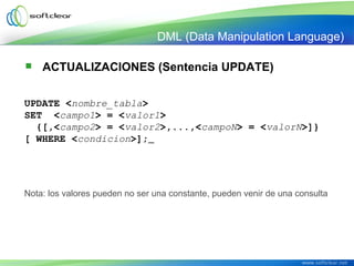  ACTUALIZACIONES (Sentencia UPDATE)
UPDATE <nombre_tabla>
SET  <campo1> = <valor1>
  {[,<campo2> = <valor2>,...,<campoN> = <valorN>]}
[ WHERE <condicion>];
Nota: los valores pueden no ser una constante, pueden venir de una consulta
DML (Data Manipulation Language)
 