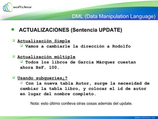  ACTUALIZACIONES (Sentencia UPDATE)
 Actualización Simple
 Vamos a cambiarle la dirección a Rodolfo
 Actualización múltiple
 Todos los libros de García Márquez cuestan
ahora BsF. 100.
 Usando subqueries¿?
 Con la nueva tabla Autor, surge la necesidad de
cambiar la tabla libro, y colocar el id de autor
en lugar del nombre completo.
Nota: esto último conlleva otras cosas además del update.
DML (Data Manipulation Language)
 