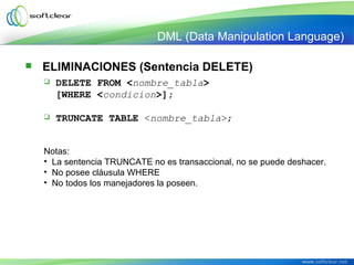  ELIMINACIONES (Sentencia DELETE)
 DELETE FROM <nombre_tabla>
[WHERE <condicion>];
 TRUNCATE TABLE <nombre_tabla>;
Notas:
• La sentencia TRUNCATE no es transaccional, no se puede deshacer.
• No posee cláusula WHERE
• No todos los manejadores la poseen.
DML (Data Manipulation Language)
 
