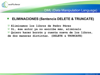 DML (Data Manipulation Language)
 Eliminamos los libros de Pedro Pérez
 Si, ése autor ya no escribe más, elimínalo
 Quiero hacer borrón y cuenta nueva de los libros,
de dos maneras distintas. (DELETE & TRUNCATE)
 ELIMINACIONES (Sentencia DELETE & TRUNCATE)
 
