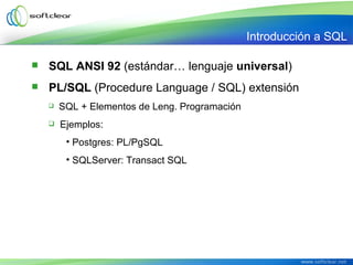 SQL ANSI 92 (estándar… lenguaje universal)
 PL/SQL (Procedure Language / SQL) extensión
 SQL + Elementos de Leng. Programación
 Ejemplos:
• Postgres: PL/PgSQL
• SQLServer: Transact SQL
Introducción a SQL
 