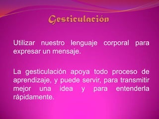GesticulaciónUtilizar nuestro lenguaje corporal para expresar un mensaje.La gesticulación apoya todo proceso de aprendizaje, y puede servir, para transmitir mejor una idea y para entenderla rápidamente. 