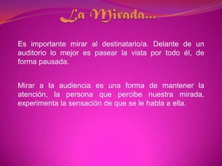 La Mirada...Es importante mirar al destinatario/a. Delante de un auditorio lo mejor es pasear la vista por todo él, de forma pausada.Mirar a la audiencia es una forma de mantener la atención, la persona que percibe nuestra mirada, experimenta la sensación de que se le habla a ella. 