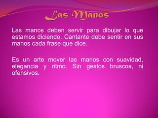 Las ManosLas manos deben servir para dibujar lo que estamos diciendo. Cantante debe sentir en sus manos cada frase que dice.Es un arte mover las manos con suavidad, elegancia y ritmo. Sin gestos bruscos, ni ofensivos.