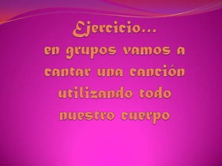 Ejercicio…en grupos vamos a cantar una canción utilizando todo nuestro cuerpo 