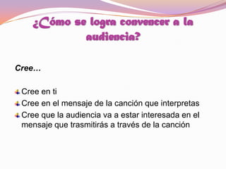 ¿Cómo se logra convencer a la audiencia? Cree…Cree en tiCree en el mensaje de la canción que interpretas  Cree que la audiencia va a estar interesada en el mensaje que trasmitirás a través de la canción