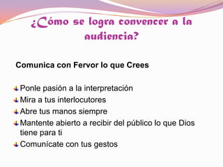 ¿Cómo se logra convencer a la audiencia? Comunica con Fervor lo que Crees Ponle pasión a la interpretaciónMira a tus interlocutoresAbre tus manos siempreMantente abierto a recibir del público lo que Dios tiene para tiComunícate con tus gestos 