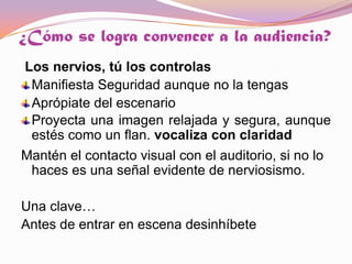 ¿Cómo se logra convencer a la audiencia? Los nervios, tú los controlas   Manifiesta Seguridad aunque no la tengas Aprópiate del escenario  Proyecta una imagen relajada y segura, aunque estés como un flan. vocaliza con claridadMantén el contacto visual con el auditorio, si no lo haces es una señal evidente de nerviosismo. Una clave…Antes de entrar en escena desinhíbete 