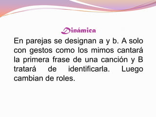 DinámicaEn parejas se designan a y b. A solo con gestos como los mimos cantará la primera frase de una canción y B tratará de identificarla. Luego cambian de roles. 