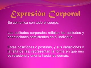 Expresión CorporalSe comunica con todo el cuerpo. Las actitudes corporales reflejan las actitudes y orientaciones persistentes en el individuo. Estas posiciones o posturas, y sus variaciones o la falta de las, representan la forma en que uno se relaciona y orienta hacia los demás. 