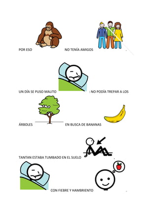POR ESO                 NO TENÍA AMIGOS                   .




UN DÍA SE PUSO MALITO                : NO PODÍA TREPAR A LOS




ÁRBOLES                 EN BUSCA DE BANANAS




TANTAN ESTABA TUMBADO EN EL SUELO                  ,




                 CON FIEBRE Y HAMBRIENTO                  .
 