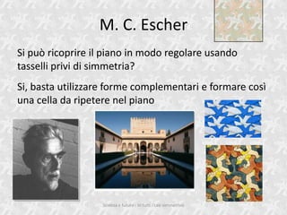 M. C. Escher
Si pu ricoprire il piano in modo regolare usando
tasselli privi di simmetria?
Si, basta utilizzare forme complementari e formare cos
una cella da ripetere nel piano




                   Scienza e futuro - In tutti i casi simmetrico
 