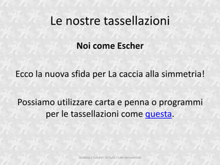 Le nostre tassellazioni
               Noi come Escher

Ecco la nuova sfida per La caccia alla simmetria!

Possiamo utilizzare carta e penna o programmi
      per le tassellazioni come questa.



                Scienza e futuro - In tutti i casi simmetrico
 
