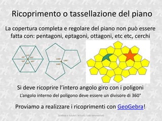 Ricoprimento o tassellazione del piano
La copertura completa e regolare del piano non pu essere
  fatta con: pentagoni, eptagoni, ottagoni, etc etc, cerchi




    Si deve ricoprire lintero angolo giro con i poligoni
     Langolo interno del poligono deve essere un divisore di 360

   Proviamo a realizzare i ricoprimenti con GeoGebra!
                        Scienza e futuro - In tutti i casi simmetrico
 