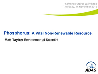 Phosphorus:  A Vital Non-Renewable Resource Farming Futures Workshop Thursday, 11 November 2010 Matt Taylor:  Environmental Scientist 