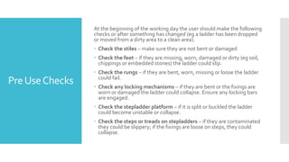 PreUseChecks
At the beginning of the working day the user should make the following
checks or after something has changed (eg a ladder has been dropped
or moved from a dirty area to a clean area).
 Check the stiles – make sure they are not bent or damaged
 Check the feet – if they are missing, worn, damaged or dirty (eg soil,
chippings or embedded stones) the ladder could slip.
 Check the rungs – if they are bent, worn, missing or loose the ladder
could fail.
 Check any locking mechanisms – if they are bent or the fixings are
worn or damaged the ladder could collapse. Ensure any locking bars
are engaged.
 Check the stepladder platform – if it is split or buckled the ladder
could become unstable or collapse.
 Check the steps or treads on stepladders – if they are contaminated
they could be slippery; if the fixings are loose on steps, they could
collapse.
 