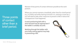 Three points
of contact
other than a
brief period.
Maintain three points of contact wherever possible at the work
position.
Where you cannot maintain a handhold, other than for a brief period
(e.g. to hold a nail while starting to knock it in, starting a screw etc.),
you will need to take other measures to prevent a fall or reduce the
consequences if one happened.
Source – HSE indg 344, 401, 455
A work positioning belt with a
short lanyard may be appropriate if
the ladder is suitably secured.
Working through the ladder with
your body resting against may help
in preventing a fall.
 