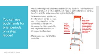You can use
both hands for
brief periods
on a step
ladder!
Maintain three points of contact at the working position.This means two
feet and one hand, or when both hands need to be free for a brief period,
two feet and the body supported by the stepladder.
Where two hands need to be
free for a brief period for light
work. Keep two feet on the
same step and the body
(knees or chest) supported by
the stepladder to maintain
three points of contact.
Make sure a safe handhold is
available.
Knee Bar or
continuous
Handrail provides
a third point of
contact for the
Knee orThigh
area and a safe
handhold as
required.
Large
working
platform
shows
space for
both feet
Source – HSE indg 344, 401, 455
 