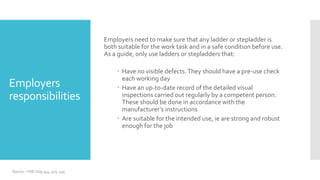 Employers
responsibilities
Employers need to make sure that any ladder or stepladder is
both suitable for the work task and in a safe condition before use.
As a guide, only use ladders or stepladders that:
 Have no visible defects.They should have a pre-use check
each working day
 Have an up-to-date record of the detailed visual
inspections carried out regularly by a competent person.
These should be done in accordance with the
manufacturer’s instructions
 Are suitable for the intended use, ie are strong and robust
enough for the job
Source – HSE indg 344, 401, 455
 