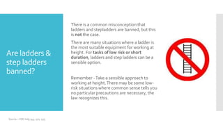 Are ladders &
step ladders
banned?
There is a common misconception that
ladders and stepladders are banned, but this
is not the case.
There are many situations where a ladder is
the most suitable equipment for working at
height. For tasks of low risk or short
duration, ladders and step ladders can be a
sensible option.
Remember -Take a sensible approach to
working at height.There may be some low-
risk situations where common sense tells you
no particular precautions are necessary, the
law recognizes this.
Source – HSE indg 344, 401, 455
 