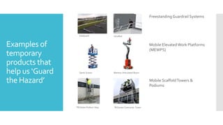 Examples of
temporary
products that
help us ‘Guard
the Hazard’
Freestanding Guardrail Systems
VersiRail
KeeGuard
Mobile Elevated Work Platforms
(MEWPS)
Genie Scissor Manitou Articulated Boom
Mobile ScaffoldTowers &
Podiums
TB Davies Podium Step TB Davies Contractor Tower
 