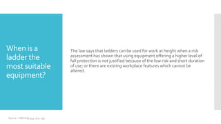 When is a
ladder the
most suitable
equipment?
The law says that ladders can be used for work at height when a risk
assessment has shown that using equipment offering a higher level of
fall protection is not justified because of the low risk and short duration
of use; or there are existing workplace features which cannot be
altered.
Source – HSE indg 344, 401, 455
 