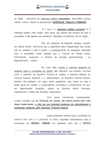 ADVOCACIA ASSOCIADA
Advocacia Digital
_________________________________________________
Avenida XXXXXXXXXXXXX, nº 000, Vila XXXX –
xxxxxxxxxxxxxxxxxxxxxxxxxxxxxxxxxxxxx-xxxxxxxx
de Mello - denomina de interesse público secundário. Secundário porque
restrito, menor, inferior ao denominado INTERESSE PÚBLICO PRIMÁRIO.
E o que é o interesse público primário? É o
interesse público mais amplo, mais geral, que atende aos anseios de toda a
sociedade e não apenas aos eventuais interesses econômicos de um órgão.
Ora, em situações de flagrante injustiça, quando,
em exame liminar, verifica-se que o julgamento pela irregularidade das contas
não se sustenta e está a obstar o prosseguimento de atividades relevantes
para a sociedade, muito razoável que o Tribunal de Contas possa,
liminarmente, suspender a eficácia da decisão aparentemente - ou
flagrantemente - injusta.
Por outro lado, quanto à eventual alegação de
vedação legal à concessão de liminar vale relembrar que também recursos
como o especial, ao Superior Tribunal de Justiça, o especial eleitoral, ao
Tribunal Superior Eleitoral, e o extraordinário, ao Supremo Tribunal Federal,
também não possuem, em regra, efeito suspensivo, mas, tendo em vista o
poder geral de cautela, a jurisprudência consolidou o entendimento de que,
em determinadas situações, podem os tribunais deferir liminares,
suspendendo o efeito das decisões impugnadas.
Com essas brevíssimas considerações,
cumpre ressaltar que os Tribunais de Contas não devem jamais abrir mão
desse poder-dever, a não ser em eventual mudança de entendimento e
orientação emanada pelo Supremo Tribunal Federal.
Assim presentes nesses autos a presença do
fummus boni iuris e o preculum in mora, requisitos autorizadores para a
concessão da MEDIDA LIMINAR ora pleiteada para dar o EFEITO
 