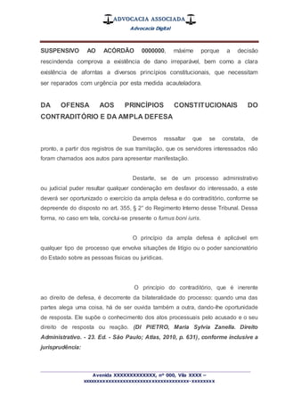 ADVOCACIA ASSOCIADA
Advocacia Digital
_________________________________________________
Avenida XXXXXXXXXXXXX, nº 000, Vila XXXX –
xxxxxxxxxxxxxxxxxxxxxxxxxxxxxxxxxxxxx-xxxxxxxx
SUSPENSIVO AO ACÓRDÃO 0000000, máxime porque a decisão
rescindenda comprova a existência de dano irreparável, bem como a clara
existência de aforntas a diversos princípios constitucionais, que necessitam
ser reparados com urgência por esta medida acauteladora.
DA OFENSA AOS PRINCÍPIOS CONSTITUCIONAIS DO
CONTRADITÓRIO E DA AMPLA DEFESA
Devemos ressaltar que se constata, de
pronto, a partir dos registros de sua tramitação, que os servidores interessados não
foram chamados aos autos para apresentar manifestação.
Destarte, se de um processo administrativo
ou judicial puder resultar qualquer condenação em desfavor do interessado, a este
deverá ser oportunizado o exercício da ampla defesa e do contraditório, conforme se
depreende do disposto no art. 355, § 2° do Regimento Interno desse Tribunal. Dessa
forma, no caso em tela, conclui-se presente o fumus boni iuris.
O princípio da ampla defesa é aplicável em
qualquer tipo de processo que envolva situações de litígio ou o poder sancionatório
do Estado sobre as pessoas físicas ou jurídicas.
O princípio do contraditório, que é inerente
ao direito de defesa, é decorrente da bilateralidade do processo: quando uma das
partes alega uma coisa, há de ser ouvida também a outra, dando-lhe oportunidade
de resposta. Ele supõe o conhecimento dos atos processuais pelo acusado e o seu
direito de resposta ou reação. (DI PIETRO, Maria Sylvia Zanella. Direito
Administrativo. - 23. Ed. - São Paulo; Atlas, 2010, p. 631), conforme inclusive a
jurisprudência:
 