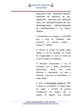 ADVOCACIA ASSOCIADA
Advocacia Digital
_________________________________________________
Avenida XXXXXXXXXXXXX, nº 000, Vila XXXX –
xxxxxxxxxxxxxxxxxxxxxxxxxxxxxxxxxxxxx-xxxxxxxx
APELAÇÃO CÍVEL. SERVIDOR PÚBLICO.
MUNICÍPIO DE AMETISTA DO SUL.
NOMEAÇÃO. NEGATIVA DE REGISTRO
PELO TCE. DESCONSTITUIÇÃO DO ATO.
IMPOSSIBILIDADE. OBRIGATORIEDADE
DE CONTRADITÓRIO E DE AMPLA
DEFESA.
A demandante foi nomeada em 18.04.2008
para o cargo de “Pedagoga”, após
aprovação em concurso público –
Portaria nº 1.587/08.
O Tribunal de Contas do Estado negou
registro ao ato de nomeação, em virtude
de irregularidades na prova de títulos do
concurso público de pedagogo.
O Município desconstituiu o ato de
nomeação sem o devido procedimento
administrativo prévio, não sendo
oferecida à demandante, em toda a
extensão, a garantia ao contraditório e à
ampla defesa.
A partir da Constituição Federal de 1988,
o direito ao contraditório e à ampla defesa
foi erigido à condição de garantia
constitucional do cidadão, seja na
posição de litigante, num processo
 