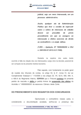 ADVOCACIA ASSOCIADA
Advocacia Digital
_________________________________________________
Avenida XXXXXXXXXXXXX, nº 000, Vila XXXX –
xxxxxxxxxxxxxxxxxxxxxxxxxxxxxxxxxxxxx-xxxxxxxx
judicial, seja um mero interessado, em um
processo administrativo.
Assim, qualquer ato da Administração
Pública que tiver o condão de repercutir
sobre a esfera de interesses do cidadão
deverá ser precedido de prévio
procedimento em que se assegure ao
interessado o efetivo exercício do direito
ao contraditório e à ampla defesa.
(TJRS – Apelação, Nº 70056366255 e CNJ
n. 0361252-67.2013.8.21.7000).
Destarte na espécie dos autos tendo
ocorrido à falta da citação dos ora interessados, surgiu vício na decisão, passível de
ser corrigida via da presente medida rescisória.
Pelo exposto, com fundamento no poder geral
de cautela dos tribunais de contas, no artigo 53, § 2°, inciso IV, da Lei
Complementar Estadual n.° 113/2005 e nos artigos 32, VII, 52-A, 400, 494, II,
e 495-A do Regimento Interno, ESPERA que o Tribunal conheça do presente
pedido de rescisão e defira o pedido liminar de suspensão dos efeitos do
Acórdão n.° 00000000000 da xxxxxxxxx Câmara desta Corte.
DO PREENCHIMENTO DOS REQUISITOS DOS CONCURSADOS
Oportunizado o contraditório nesses autos, e
considerando a documentação acostada, verifica-se a presença dos
 