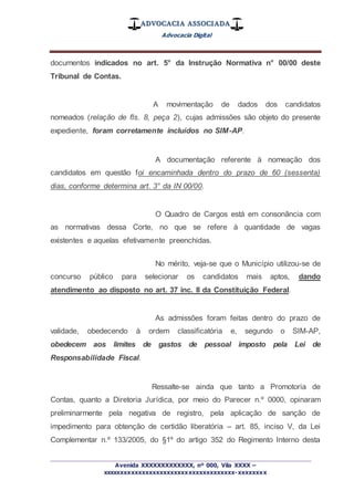 ADVOCACIA ASSOCIADA
Advocacia Digital
_________________________________________________
Avenida XXXXXXXXXXXXX, nº 000, Vila XXXX –
xxxxxxxxxxxxxxxxxxxxxxxxxxxxxxxxxxxxx-xxxxxxxx
documentos indicados no art. 5° da Instrução Normativa n° 00/00 deste
Tribunal de Contas.
A movimentação de dados dos candidatos
nomeados (relação de fls. 8, peça 2), cujas admissões são objeto do presente
expediente, foram corretamente incluídos no SIM-AP.
A documentação referente à nomeação dos
candidatos em questão foi encaminhada dentro do prazo de 60 (sessenta)
dias, conforme determina art. 3° da IN 00/00.
O Quadro de Cargos está em consonância com
as normativas dessa Corte, no que se refere à quantidade de vagas
existentes e aquelas efetivamente preenchidas.
No mérito, veja-se que o Município utilizou-se de
concurso público para selecionar os candidatos mais aptos, dando
atendimento ao disposto no art. 37 inc. II da Constituição Federal.
As admissões foram feitas dentro do prazo de
validade, obedecendo à ordem classificatória e, segundo o SIM-AP,
obedecem aos limites de gastos de pessoal imposto pela Lei de
Responsabilidade Fiscal.
Ressalte-se ainda que tanto a Promotoria de
Contas, quanto a Diretoria Jurídica, por meio do Parecer n.º 0000, opinaram
preliminarmente pela negativa de registro, pela aplicação de sanção de
impedimento para obtenção de certidão liberatória – art. 85, inciso V, da Lei
Complementar n.º 133/2005, do §1º do artigo 352 do Regimento Interno desta
 