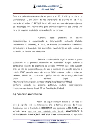 ADVOCACIA ASSOCIADA
Advocacia Digital
_________________________________________________
Avenida XXXXXXXXXXXXX, nº 000, Vila XXXX –
xxxxxxxxxxxxxxxxxxxxxxxxxxxxxxxxxxxxx-xxxxxxxx
Casa – e pela aplicação de multa ao gestor – art. 87, II e IV, g, da citada Lei
Complementar –, em virtude do não atendimento do disposto no art. 5º da
Instrução Normativa n.º 44/2010, inciso VIII, uma vez que não houve a juntada
da declaração dos responsáveis pela elaboração/correção das provas por
parte da empresa contratada para realização do certame.
Contudo, após, prestados os devidos
esclarecimentos e encaminhada à documentação pertinente (Petição
Intermediária n.º 0000000), a DIJUR, em Parecer conclusivo de n.º 00000000,
consideraram a legalidade das admissões, manifestando-se pelo registro da
admissão de pessoal ora sob exame.
Destarte a controvérsia sugerida quanto a pouca
publicidade e a pequena quantidade de candidatos surgida durante a
controvérsia quando do julgamento do acórdão 0000000, não pode subsistir,
ante ao fato da desconsideração de que o Município em questão segundo o
próprio IBGE possuía cerca de apenas 5098 pessoas, incluindo crianças,
menores, idosos etc., consoante o gráfico extraído do endereço eletrônico
oficial do referido órgão em
http://www.cidades.ibge.gov.br/xtras/perfil.php?lang=&codmun=411695
conforme anexado no presente petitórium, portanto escorreitamente
preenchido nos termos do art. 37, da Constituição Federal.
DA CONCLUSÃO E PEDIDO
Assim, ad argumentandum tantum e em face de
todo o exposto, vem os Peticionários ante a honrosa presença de Vossas
Excelências, com a finalidade de REQUERER seja declarada a RESCISÃO do v.
acórdão retro, para que seja prolatada outra decisão, ADMITINDO-SE O
REGISTRO DAS NOMEAÇÕES DOS ADMITIDOS, ressaltando que ao agir assim
 