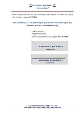 ADVOCACIA ASSOCIADA
Advocacia Digital
_________________________________________________
Avenida XXXXXXXXXXXXX, nº 000, Vila XXXX –
xxxxxxxxxxxxxxxxxxxxxxxxxxxxxxxxxxxxx-xxxxxxxx
estará esta egrégia Corte vez mais renovando seus elevados propósitos de distribuir
a tão almejada e salutar JUSTIÇA!
Não somos responsáveis somente pelo que fazemos, mas também pelo que
deixamos de fazer. John Frank Kennedy
Nestes termos,
Pede Deferimento.
xxxxxxxxxxxxxxxxxxxxxx, 00 de Maio de 2015.
--------------------------------------------------------------------------
ADVOGADO SUBSCRITOR 1
OAB/UF 00.000
--------------------------------------------------------------------------
ADVOGADO SUBSCRITOR 2
OAB/UF 00.000
 