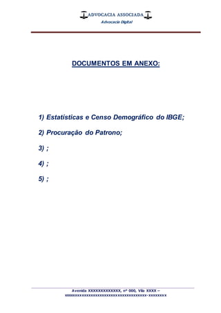 ADVOCACIA ASSOCIADA
Advocacia Digital
_________________________________________________
Avenida XXXXXXXXXXXXX, nº 000, Vila XXXX –
xxxxxxxxxxxxxxxxxxxxxxxxxxxxxxxxxxxxx-xxxxxxxx
DOCUMENTOS EM ANEXO:
1) Estatísticas e Censo Demográfico do IBGE;
2) Procuração do Patrono;
3) ;
4) ;
5) ;
 