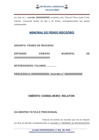 ADVOCACIA ASSOCIADA
Advocacia Digital
_________________________________________________
Avenida XXXXXXXXXXXXX, nº 000, Vila XXXX –
xxxxxxxxxxxxxxxxxxxxxxxxxxxxxxxxxxxxx-xxxxxxxx
em face do v. acórdão 000000000000, prolatado pelo Tribunal Pleno desta Corte,
máxime, consoante razões de fato e de direito, consubstanciadas nas laudas
subsequentes:
MEMORIAL DO PEDIDO RESCISÓRIO
ASSUNTO: PEDIDO DE RESCISÃO
ENTIDADE: CÂMARA MUNICIPAL DE
XXXXXXXXXXXXXXXXXXXXXX
INTERESSADOS: FULANOS ................
PROCESSO N. 0000000000000 / Acórdão n° 0000000000000
EMÉRITO CONSELHEIRO RELATOR:
DA SINOPSE FÁTICA E PROCESSUAL
Trata-se de pedido de rescisão que ora se interpõe
em face da decisão consubstanciada no Acórdão n.° 00000000, da XXXXXXXXXXX
 