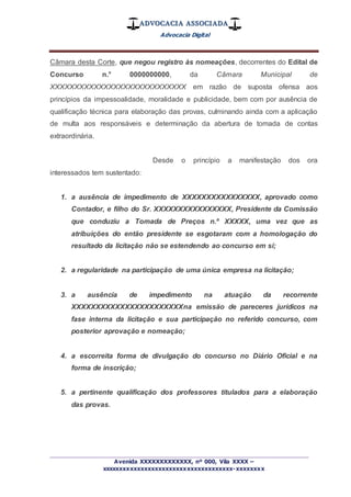 ADVOCACIA ASSOCIADA
Advocacia Digital
_________________________________________________
Avenida XXXXXXXXXXXXX, nº 000, Vila XXXX –
xxxxxxxxxxxxxxxxxxxxxxxxxxxxxxxxxxxxx-xxxxxxxx
Câmara desta Corte, que negou registro às nomeações, decorrentes do Edital de
Concurso n.° 0000000000, da Câmara Municipal de
XXXXXXXXXXXXXXXXXXXXXXXXXXXX em razão de suposta ofensa aos
princípios da impessoalidade, moralidade e publicidade, bem com por ausência de
qualificação técnica para elaboração das provas, culminando ainda com a aplicação
de multa aos responsáveis e determinação da abertura de tomada de contas
extraordinária.
Desde o princípio a manifestação dos ora
interessados tem sustentado:
1. a ausência de impedimento de XXXXXXXXXXXXXXXX, aprovado como
Contador, e filho do Sr. XXXXXXXXXXXXXXXX, Presidente da Comissão
que conduziu a Tomada de Preços n.º XXXXX, uma vez que as
atribuições do então presidente se esgotaram com a homologação do
resultado da licitação não se estendendo ao concurso em si;
2. a regularidade na participação de uma única empresa na licitação;
3. a ausência de impedimento na atuação da recorrente
XXXXXXXXXXXXXXXXXXXXXXXna emissão de pareceres jurídicos na
fase interna da licitação e sua participação no referido concurso, com
posterior aprovação e nomeação;
4. a escorreita forma de divulgação do concurso no Diário Oficial e na
forma de inscrição;
5. a pertinente qualificação dos professores titulados para a elaboração
das provas.
 