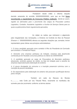 ADVOCACIA ASSOCIADA
Advocacia Digital
_________________________________________________
Avenida XXXXXXXXXXXXX, nº 000, Vila XXXX –
xxxxxxxxxxxxxxxxxxxxxxxxxxxxxxxxxxxxx-xxxxxxxx
Postularam desde então a reforma daquela
decisão veneranda do acórdão 000000000000000, para que ao final fosse
reconhecida a regularidade do Concurso Público realizado, dando-se assim,
registro às admissões para o provimento dos cargos de Procurador Jurídico
Legislativo, Contador, Assistente Legislativo e Auxiliar de Serviços Gerais para os
quais os peticionários foram regularmente aprovados.
Ao relatar as razões que motivaram o julgamento
pela irregularidade das nomeações, a Diretoria de Controle de Atos de Pessoal
(Parecer n.° 0000000000000) elencou as seguintes situações que, somadas, teriam
representado grave ofensa aos princípios administrativos:
1- O único candidato aprovado como contador é filho do Presidente da Comissão
que conduziu a Tomada de Preços;
2- Somente uma empresa participou da licitação, empresa esta atualmente
conhecida por ter fraudado concursos públicos no interior do XXXXXXXXX
3- A candidata aprovada ao cargo de Procuradora do Município participou
ativamente, emitindo parecer de mérito, na fase de licitação para a escolha da
empresa responsável pela elaboração do certame;
4- A pouca divulgação do concurso e a inscrição presencial culminou com a
inscrição de poucos candidatos;
5- Os responsáveis pela elaboração do certame não possuíam qualificação técnica
para a função.
Também em sede de Recurso de Revista
n................, esta Corte por seu Tribunal Pleno, novamente se manifestou tão
somente para dar provimento conforme os termos abaixo:
 