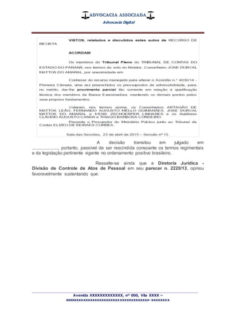 ADVOCACIA ASSOCIADA
Advocacia Digital
_________________________________________________
Avenida XXXXXXXXXXXXX, nº 000, Vila XXXX –
xxxxxxxxxxxxxxxxxxxxxxxxxxxxxxxxxxxxx-xxxxxxxx
A decisão transitou em julgado em
......................., portanto, passível de ser rescindida consoante os termos regimentais
e da legislação pertinente vigente no ordenamento positivo brasileiro.
Ressalte-se ainda que a Diretoria Jurídica -
Divisão de Controle de Atos de Pessoal em seu parecer n. 2220/13, opinou
favoravelmente sustentando que:
 