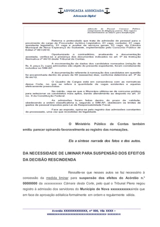 ADVOCACIA ASSOCIADA
Advocacia Digital
_________________________________________________
Avenida XXXXXXXXXXXXX, nº 000, Vila XXXX –
xxxxxxxxxxxxxxxxxxxxxxxxxxxxxxxxxxxxx-xxxxxxxx
O Ministério Público de Contas também
emitiu parecer opinando favoravelmente ao registro das nomeações.
Eis a síntese narrada dos fatos e dos autos.
DA NECESSIDADE DE LIMINAR PARA SUSPENSÃO DOS EFEITOS
DA DECISÃO RESCINDENDA
Ressalte-se que nesses autos se faz necessário à
concessão da medida liminar para suspensão dos efeitos do Acórdão n.°
00000000 da xxxxxxxxxxx Câmara desta Corte, pelo qual o Tribunal Pleno negou
registro à admissão dos servidores do Município de Nova xxxxxxxxxxxainda que
em face de aprovação editalícia formalmente em ordem e regularmente válida.
 