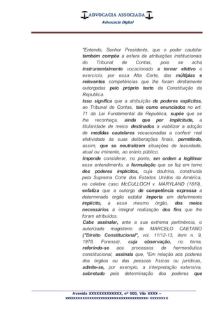 ADVOCACIA ASSOCIADA
Advocacia Digital
_________________________________________________
Avenida XXXXXXXXXXXXX, nº 000, Vila XXXX –
xxxxxxxxxxxxxxxxxxxxxxxxxxxxxxxxxxxxx-xxxxxxxx
"Entendo, Senhor Presidente, que o poder cautelar
também compõe a esfera de atribuições institucionais
do Tribunal de Contas, pois se acha
instrumentalmente vocacionado a tornar efetivo o
exercício, por essa Alta Corte, das múltiplas e
relevantes competências que lhe foram diretamente
outorgadas pelo próprio texto da Constituição da
Republica.
Isso significa que a atribuição de poderes explícitos,
ao Tribunal de Contas, tais como enunciados no art.
71 da Lei Fundamental da Republica, supõe que se
lhe reconheça, ainda que por implicitude, a
titularidade de meios destinados a viabilizar a adoção
de medidas cautelares vocacionadas a conferir real
efetividade às suas deliberações finais, permitindo,
assim, que se neutralizem situações de lesividade,
atual ou iminente, ao erário público.
Impende considerar, no ponto, em ordem a legitimar
esse entendimento, a formulação que se fez em torno
dos poderes implícitos, cuja doutrina, construída
pela Suprema Corte dos Estados Unidos da América,
no celebre caso McCULLOCH v. MARYLAND (1819),
enfatiza que a outorga de competência expressa a
determinado órgão estatal importa em deferimento
implícito, a esse mesmo órgão, dos meios
necessários à integral realização dos fins que lhe
foram atribuídos.
Cabe assinalar, ante a sua extrema pertinência, o
autorizado magistério de MARCELO CAETANO
("Direito Constitucional", vol. 11/12-13, item n. 9,
1978, Forense), cuja observação, no tema,
referindo-se aos processos de hermenêutica
constitucional, assinala que, "Em relação aos poderes
dos órgãos ou das pessoas físicas ou jurídicas,
admite-se, por exemplo, a interpretação extensiva,
sobretudo pela determinação dos poderes que
 