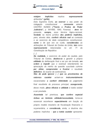 ADVOCACIA ASSOCIADA
Advocacia Digital
_________________________________________________
Avenida XXXXXXXXXXXXX, nº 000, Vila XXXX –
xxxxxxxxxxxxxxxxxxxxxxxxxxxxxxxxxxxxx-xxxxxxxx
estejam implícitos noutros expressamente
atribuídos" (grifei).
Esta Suprema Corte, ao exercer o seu poder de
indagação constitucional - consoante adverte
CASTRO NUNES ("Teoria e Pratica do Poder
Judiciário", p. 641/650, 1943, Forense) - deve ter
presente, sempre, essa técnica lógico-racional,
fundada na teoria jurídica dos poderes implícitos,
para, através dela, conferir eficácia real ao conteúdo
e ao exercício de dada competência constitucional,
como a de que ora se cuida, consideradas as
atribuições do Tribunal de Contas da União, tais como
expressamente relacionadas no art. 71 da
Constituição da Republica.
[...]
Na realidade, o exercício do poder de cautela, pelo
Tribunal de Contas, destina-se a garantir a própria
utilidade da deliberação final a ser por ele tomada, em
ordem a impedir que o eventual retardamento na
apreciação do mérito da questão suscitada culmine
por afetar, comprometer e frustrar o resultado
definitivo do exame da controvérsia.
Não de pode ignorar [...] que os provimentos de
natureza cautelar acham-se instrumentalmente
vocacionados a conferir efetividade ao julgamento
final resultante do processo principal, assegurando,
desse modo, plena eficácia e utilidade à tutela estatal
a ser prestada.
Assentada tal premissa, que confere especial
ênfase ao binômio utilidade/necessidade, torna-se
essencial reconhecer especialmente em função do
próprio modelo brasileiro de fiscalização financeira e
orçamentária, e considerada, ainda, a doutrina dos
poderes implícitos - que a tutela cautelar apresenta-
 